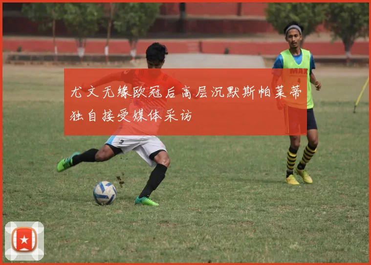 尤文无缘欧冠后高层沉默斯帕莱蒂独自接受媒体采访