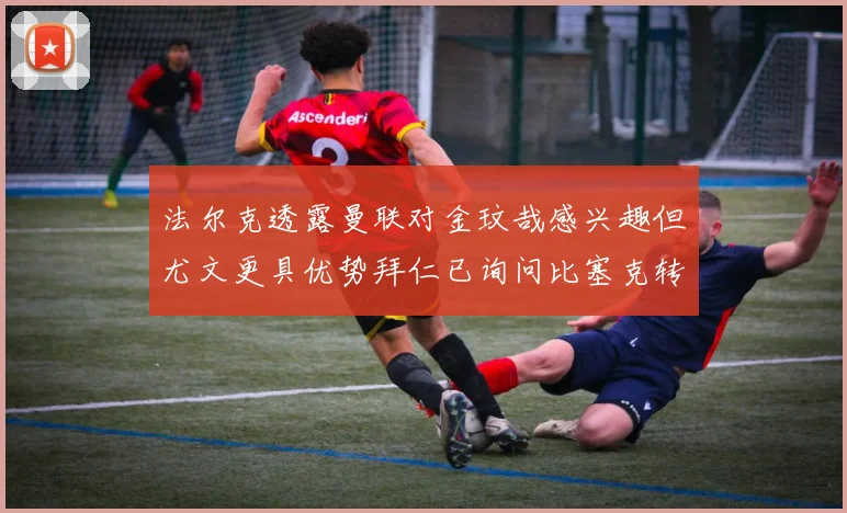 法尔克透露曼联对金玟哉感兴趣但尤文更具优势拜仁已询问比塞克转会情况