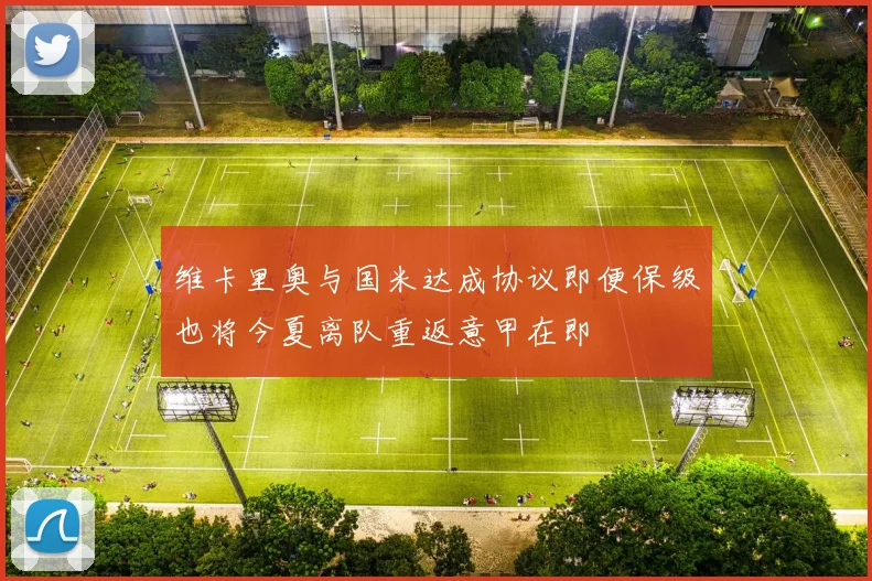 维卡里奥与国米达成协议即便保级也将今夏离队重返意甲在即