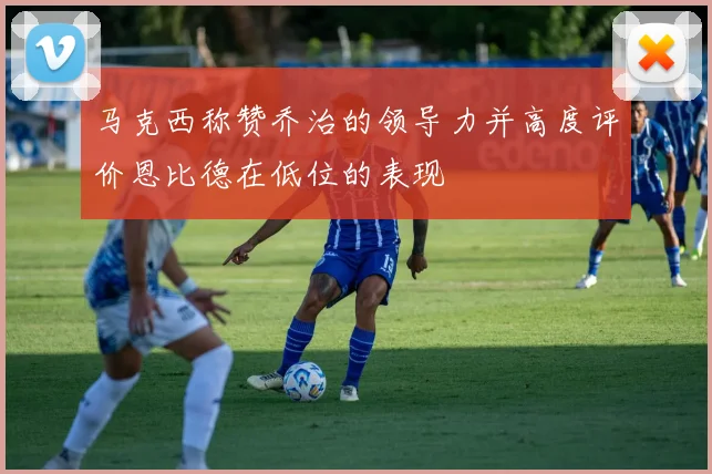 马克西称赞乔治的领导力并高度评价恩比德在低位的表现