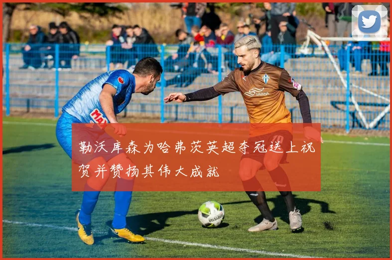 勒沃库森为哈弗茨英超夺冠送上祝贺并赞扬其伟大成就