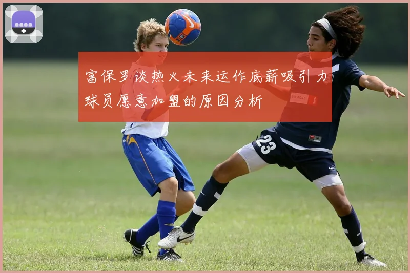 富保罗谈热火未来运作底薪吸引力球员愿意加盟的原因分析