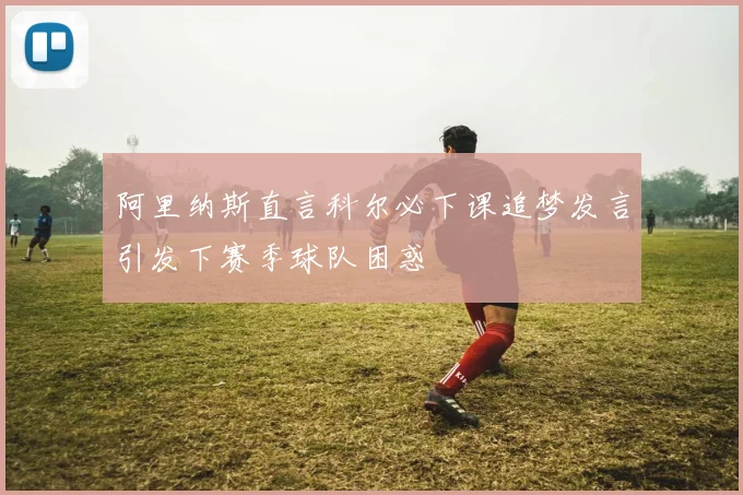阿里纳斯直言科尔必下课追梦发言引发下赛季球队困惑
