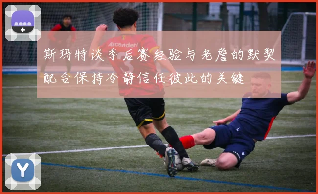斯玛特谈季后赛经验与老詹的默契配合保持冷静信任彼此的关键