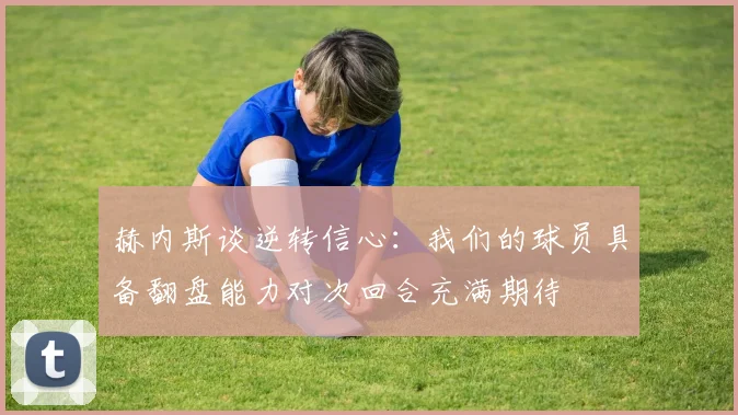 赫内斯谈逆转信心：我们的球员具备翻盘能力对次回合充满期待