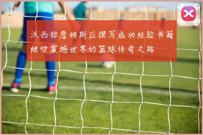 沃西称詹姆斯应撰写成功经验书籍继续震撼世界的篮球传奇之路
