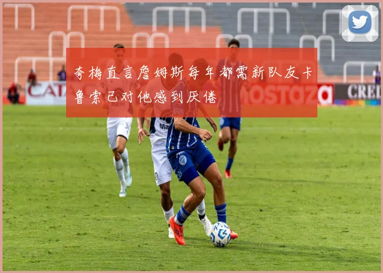 夸梅直言詹姆斯每年都需新队友卡鲁索已对他感到厌倦