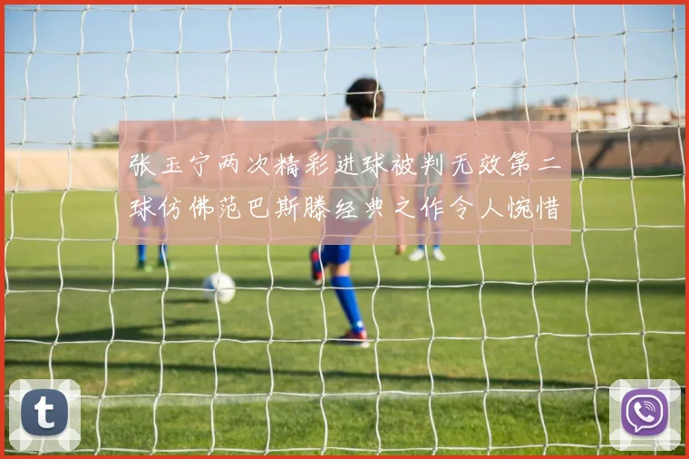 张玉宁两次精彩进球被判无效第二球仿佛范巴斯滕经典之作令人惋惜