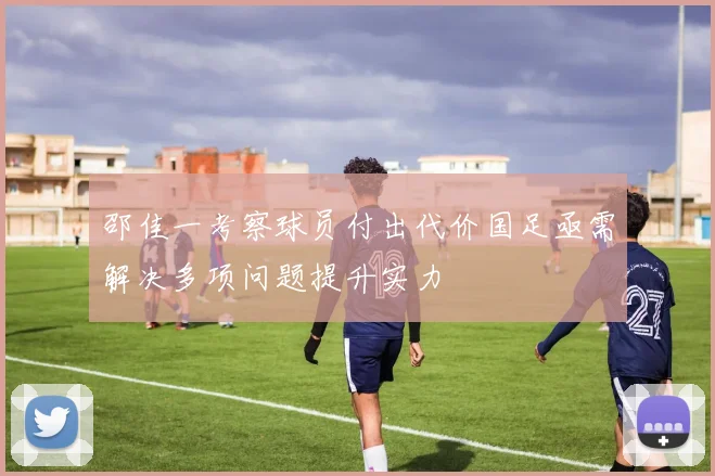 邵佳一考察球员付出代价国足亟需解决多项问题提升实力