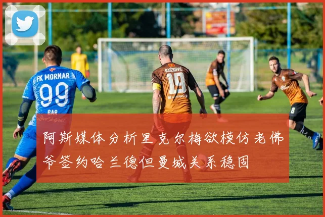 阿斯媒体分析里克尔梅欲模仿老佛爷签约哈兰德但曼城关系稳固