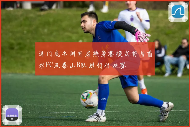 津门虎冬训开启热身赛模式将与首尔FC及泰山B队进行对抗赛
