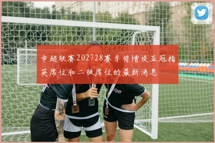 中超联赛202728赛季将增设亚冠精英席位和二级席位的最新消息